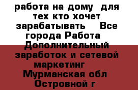 работа на дому  для тех кто хочет зарабатывать. - Все города Работа » Дополнительный заработок и сетевой маркетинг   . Мурманская обл.,Островной г.